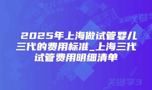  2025年上海做试管婴儿三代的费用标准_上海三代试管费用明细清单