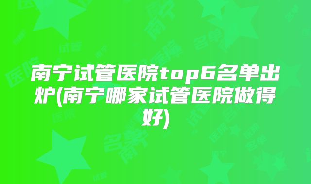 南宁试管医院top6名单出炉(南宁哪家试管医院做得好)