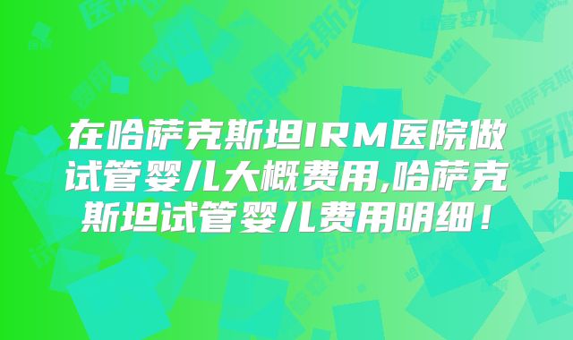 在哈萨克斯坦IRM医院做试管婴儿大概费用,哈萨克斯坦试管婴儿费用明细！
