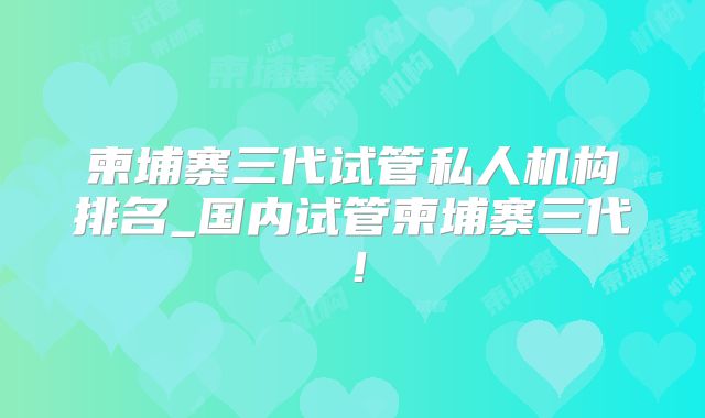 柬埔寨三代试管私人机构排名_国内试管柬埔寨三代!