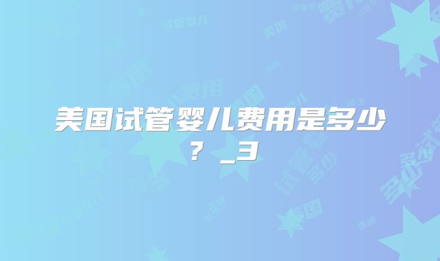 美国试管婴儿费用是多少？_3