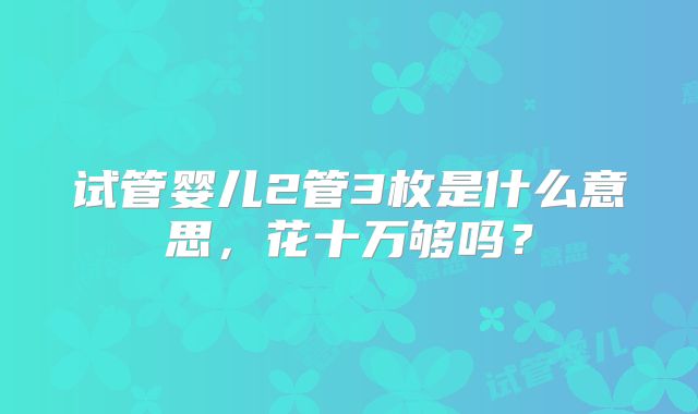 试管婴儿2管3枚是什么意思,花十万够吗?