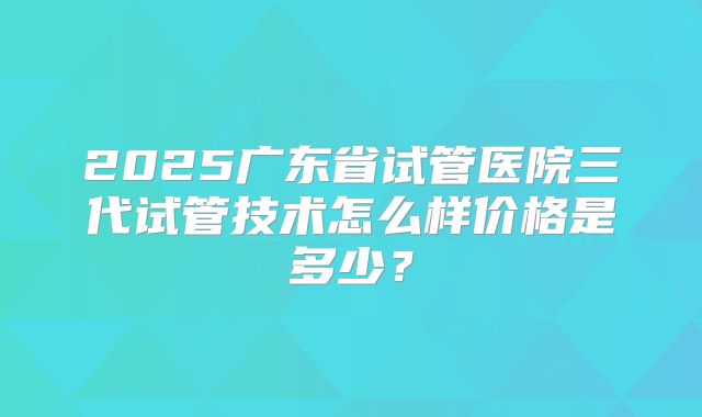 2025广东省试管医院三代试管技术怎么样价格是多少？