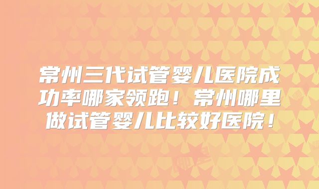 常州三代试管婴儿医院成功率哪家领跑！常州哪里做试管婴儿比较好医院！