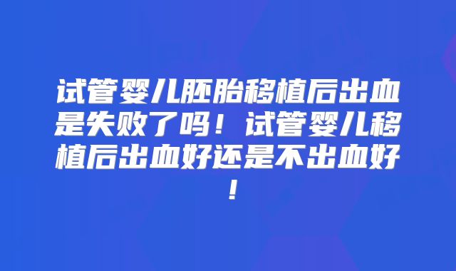试管婴儿胚胎移植后出血是失败了吗!试管婴儿移植后出血好还是不出血好!