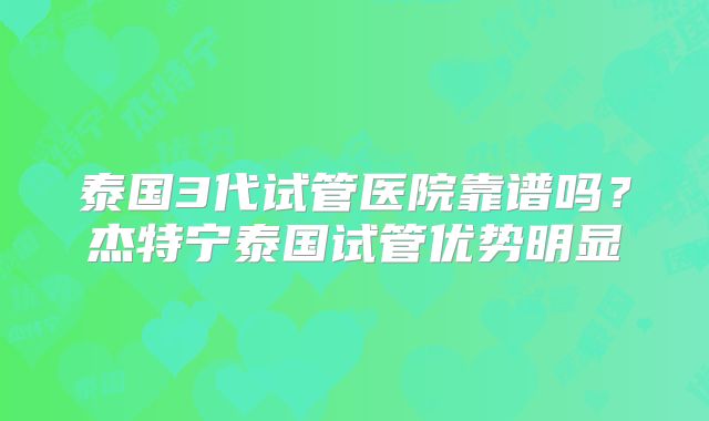 泰国3代试管医院靠谱吗？杰特宁泰国试管优势明显