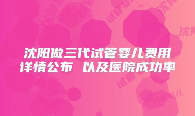 沈阳做三代试管婴儿费用详情公布 以及医院成功率
