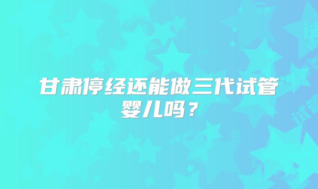甘肃停经还能做三代试管婴儿吗?