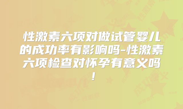 性激素六项对做试管婴儿的成功率有影响吗-性激素六项检查对怀孕有意义吗！