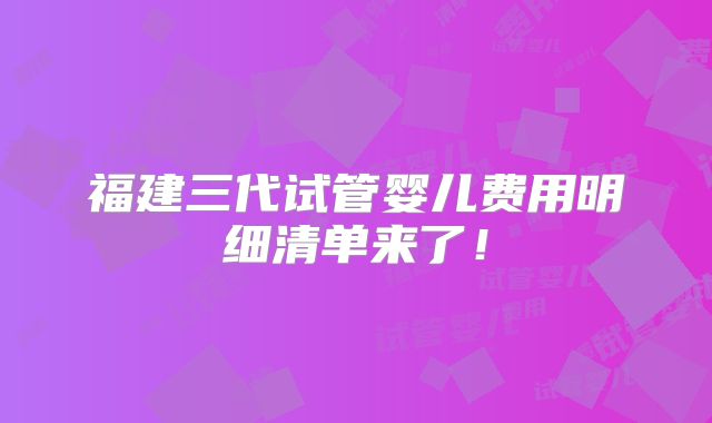 福建三代试管婴儿费用明细清单来了！