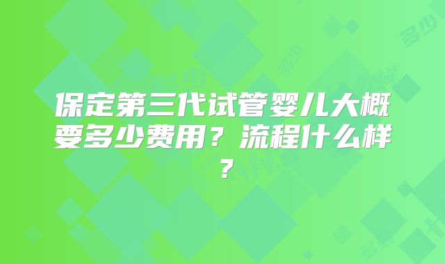 保定第三代试管婴儿大概要多少费用?流程什么样?