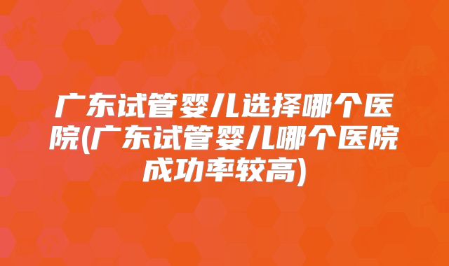 广东试管婴儿选择哪个医院(广东试管婴儿哪个医院成功率较高)