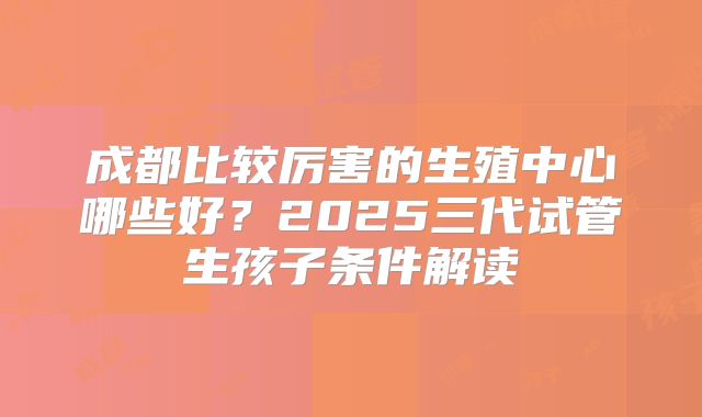 成都比较厉害的生殖中心哪些好？2025三代试管生孩子条件解读