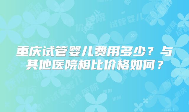 重庆试管婴儿费用多少?与其他医院相比价格如何?