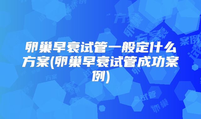 卵巢早衰试管一般定什么方案(卵巢早衰试管成功案例)