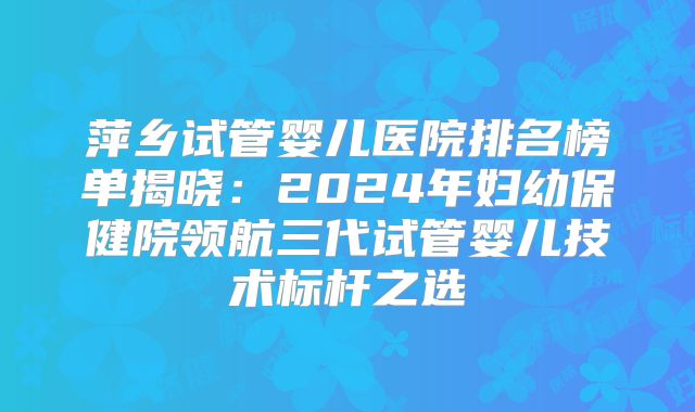 萍乡试管婴儿医院排名榜单揭晓:2024年妇幼保健院领航三代试管婴儿技术标杆之选