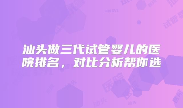 汕头做三代试管婴儿的医院排名,对比分析帮你选