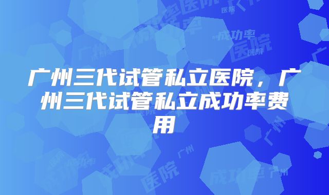 广州三代试管私立医院，广州三代试管私立成功率费用