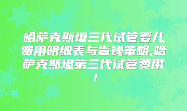 哈萨克斯坦三代试管婴儿费用明细表与省钱策略,哈萨克斯坦第三代试管费用！