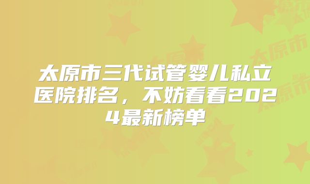 太原市三代试管婴儿私立医院排名，不妨看看2024最新榜单