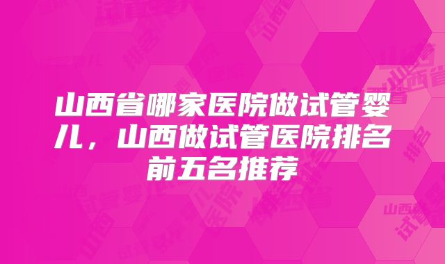 山西省哪家医院做试管婴儿,山西做试管医院排名前五名推荐