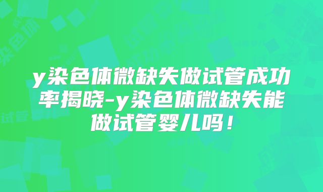 y染色体微缺失做试管成功率揭晓-y染色体微缺失能做试管婴儿吗!