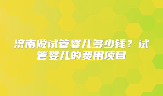 济南做试管婴儿多少钱？试管婴儿的费用项目
