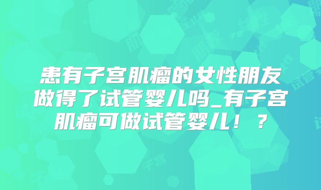 患有子宫肌瘤的女性朋友做得了试管婴儿吗_有子宫肌瘤可做试管婴儿！？