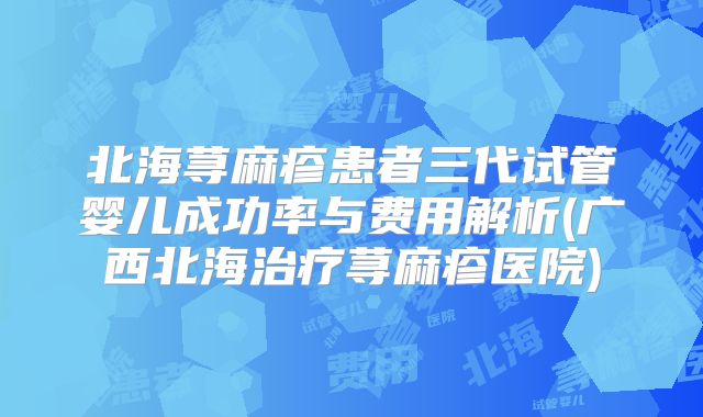 北海荨麻疹患者三代试管婴儿成功率与费用解析(广西北海治疗荨麻疹医院)