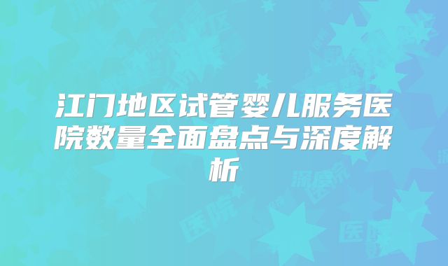 江门地区试管婴儿服务医院数量全面盘点与深度解析
