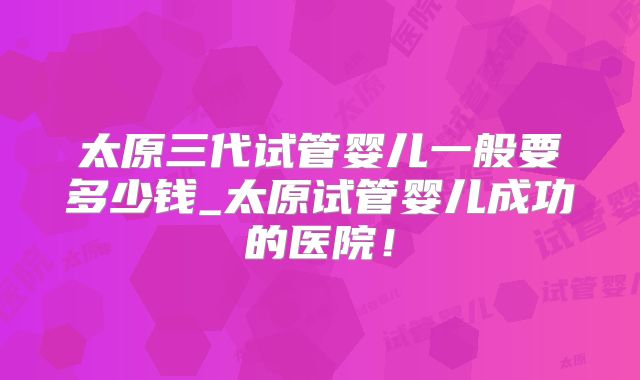 太原三代试管婴儿一般要多少钱_太原试管婴儿成功的医院！