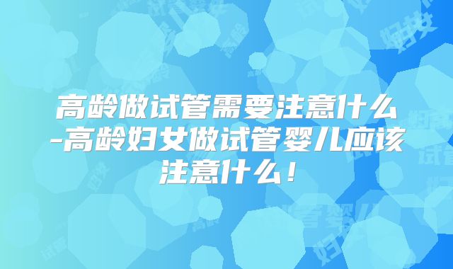 高龄做试管需要注意什么-高龄妇女做试管婴儿应该注意什么！