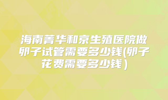 海南菁华和京生殖医院做卵子试管需要多少钱(卵子花费需要多少钱）
