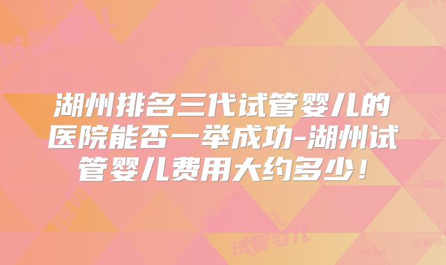 湖州排名三代试管婴儿的医院能否一举成功-湖州试管婴儿费用大约多少！