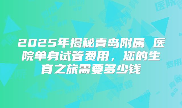 2025年揭秘青岛附属 医院单身试管费用，您的生育之旅需要多少钱