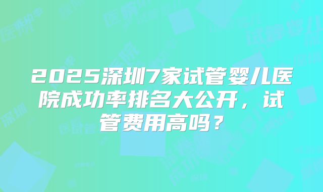 2025深圳7家试管婴儿医院成功率排名大公开，试管费用高吗？