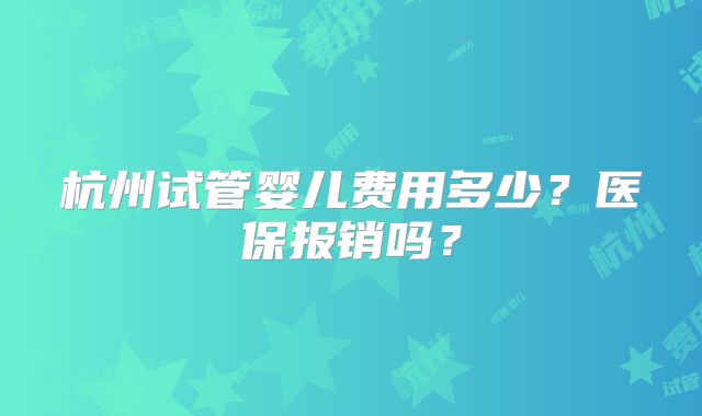 杭州试管婴儿费用多少？医保报销吗？