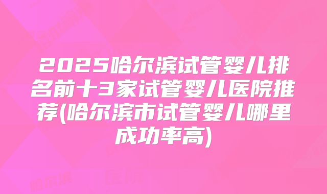 2025哈尔滨试管婴儿排名前十3家试管婴儿医院推荐(哈尔滨市试管婴儿哪里成功率高)