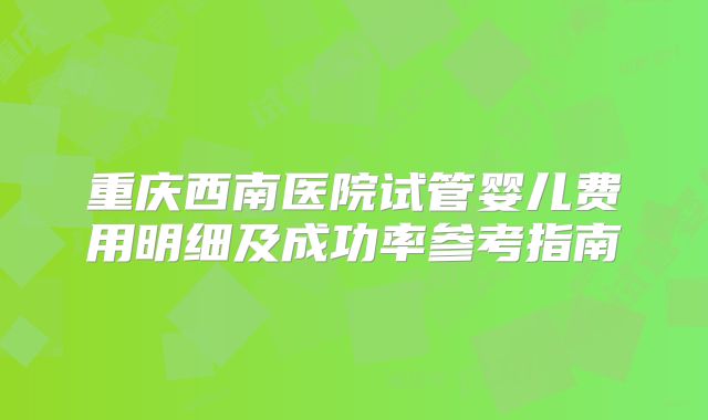 重庆西南医院试管婴儿费用明细及成功率参考指南