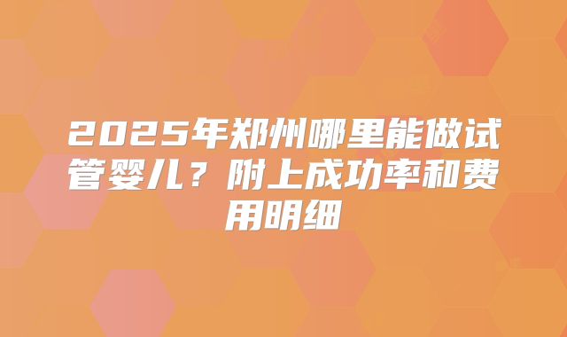 2025年郑州哪里能做试管婴儿？附上成功率和费用明细
