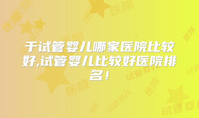 于试管婴儿哪家医院比较好,试管婴儿比较好医院排名!