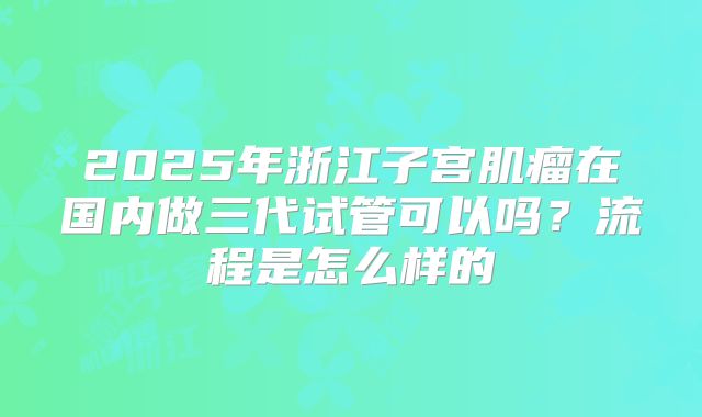 2025年浙江子宫肌瘤在国内做三代试管可以吗？流程是怎么样的