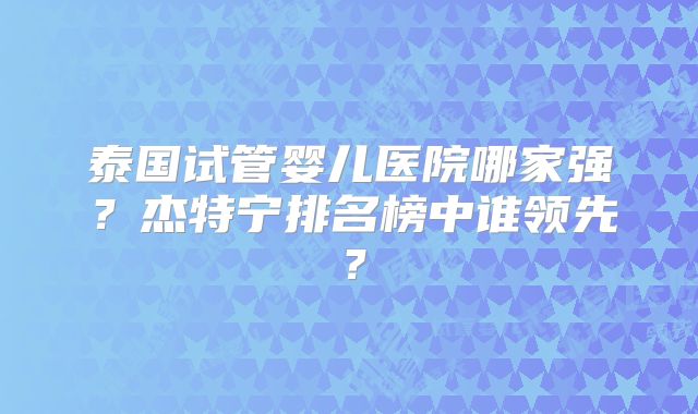 泰国试管婴儿医院哪家强？杰特宁排名榜中谁领先？