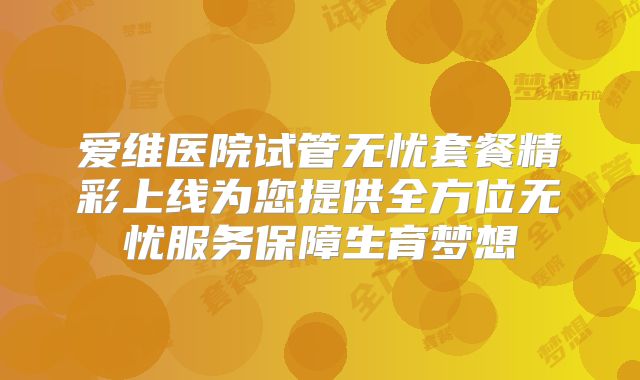 爱维医院试管无忧套餐精彩上线为您提供全方位无忧服务保障生育梦想