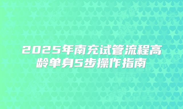 2025年南充试管流程高龄单身5步操作指南