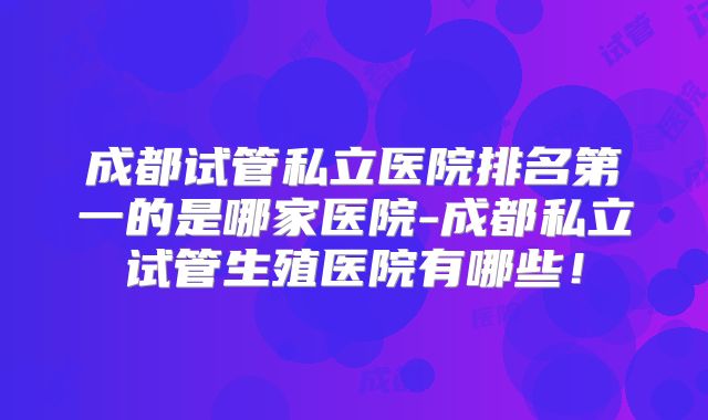 成都试管私立医院排名第一的是哪家医院-成都私立试管生殖医院有哪些!