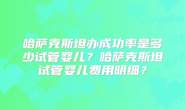 哈萨克斯坦办成功率是多少试管婴儿？哈萨克斯坦试管婴儿费用明细？