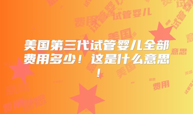 美国第三代试管婴儿全部费用多少！这是什么意思！