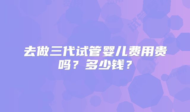 去做三代试管婴儿费用贵吗?多少钱?