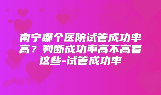 南宁哪个医院试管成功率高？判断成功率高不高看这些-试管成功率